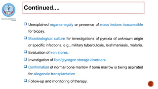 Continued....
 Unexplained organomegaly or presence of mass lesions inaccessible
for biopsy.
 Microbiological culture for investigations of pyrexia of unknown origin
or specific infections, e.g., military tuberculosis, leishmaniasis, malaria.
 Evaluation of iron stores.
 Investigation of lipid/glycogen storage disorders.
 Confirmation of normal bone marrow if bone marrow is being aspirated
for allogeneic transplantation.
 Follow-up and monitoring of therapy.
 