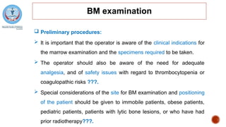 BM examination
 Preliminary procedures:
 It is important that the operator is aware of the clinical indications for
the marrow examination and the specimens required to be taken.
 The operator should also be aware of the need for adequate
analgesia, and of safety issues with regard to thrombocytopenia or
coagulopathic risks ???.
 Special considerations of the site for BM examination and positioning
of the patient should be given to immobile patients, obese patients,
pediatric patients, patients with lytic bone lesions, or who have had
prior radiotherapy???.
 