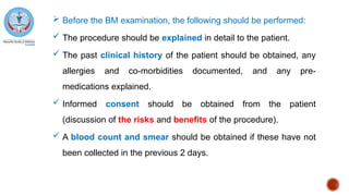  Before the BM examination, the following should be performed:
 The procedure should be explained in detail to the patient.
 The past clinical history of the patient should be obtained, any
allergies and co-morbidities documented, and any pre-
medications explained.
 Informed consent should be obtained from the patient
(discussion of the risks and benefits of the procedure).
 A blood count and smear should be obtained if these have not
been collected in the previous 2 days.
 