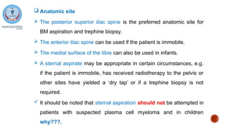  Anatomic site
 The posterior superior iliac spine is the preferred anatomic site for
BM aspiration and trephine biopsy.
 The anterior iliac spine can be used if the patient is immobile.
 The medial surface of the tibia can also be used in infants.
 A sternal aspirate may be appropriate in certain circumstances, e.g.
if the patient is immobile, has received radiotherapy to the pelvis or
other sites have yielded a ‘dry tap’ or if a trephine biopsy is not
required.
 It should be noted that sternal aspiration should not be attempted in
patients with suspected plasma cell myeloma and in children
why???.
 