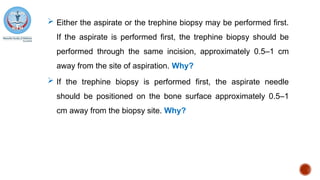  Either the aspirate or the trephine biopsy may be performed first.
If the aspirate is performed first, the trephine biopsy should be
performed through the same incision, approximately 0.5–1 cm
away from the site of aspiration. Why?
 If the trephine biopsy is performed first, the aspirate needle
should be positioned on the bone surface approximately 0.5–1
cm away from the biopsy site. Why?
 