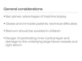 General considerations
• Iliac spines: advantages of trephine biopsy
• Obese and immobile patients: technical difficulties
• Sternum should be avoided in children
• Danger of perforating inner cortical layer and
damage to the underlying large blood vessels and
right atrium
 