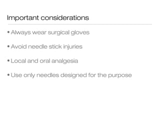 Important considerations
• Always wear surgical gloves
• Avoid needle stick injuries
• Local and oral analgesia
• Use only needles designed for the purpose
 