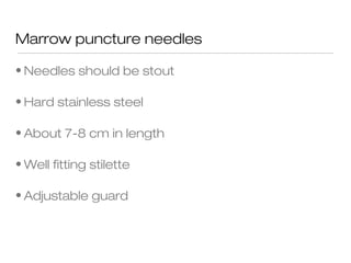 Marrow puncture needles
• Needles should be stout
• Hard stainless steel
• About 7-8 cm in length
• Well fitting stilette
• Adjustable guard
 
