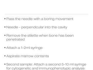 • Pass the needle with a boring movement
• Needle - perpendicular into the cavity
• Remove the stilette when bone has been
penetrated
• Attach a 1-2ml syringe
• Aspirate marrow contents
• Second sample: Attach a second 5-10 ml syringe
for cytogenetic and immunophenotypic analysis
 