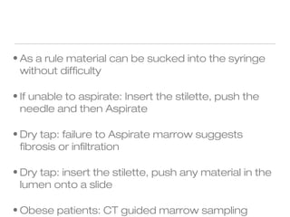 • As a rule material can be sucked into the syringe
without difficulty
• If unable to aspirate: Insert the stilette, push the
needle and then Aspirate
• Dry tap: failure to Aspirate marrow suggests
fibrosis or infiltration
• Dry tap: insert the stilette, push any material in the
lumen onto a slide
• Obese patients: CT guided marrow sampling
 
