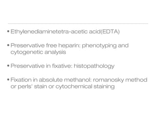 • Ethylenediaminetetra-acetic acid(EDTA)
• Preservative free heparin: phenotyping and
cytogenetic analysis
• Preservative in fixative: histopathology
• Fixation in absolute methanol: romanosky method
or perls' stain or cytochemical staining
 