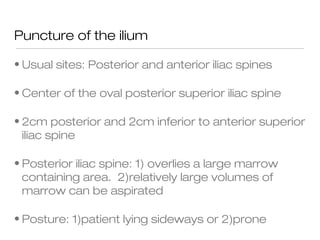 Puncture of the ilium
• Usual sites: Posterior and anterior iliac spines
• Center of the oval posterior superior iliac spine
• 2cm posterior and 2cm inferior to anterior superior
iliac spine
• Posterior iliac spine: 1) overlies a large marrow
containing area. 2)relatively large volumes of
marrow can be aspirated
• Posture: 1)patient lying sideways or 2)prone
 