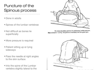 Puncture of the
Spinous process
• Done in adults
• Spines of the lumbar vertebrae
• Not difficult as bones lie
superficially
• More pressure is required
• Patient sitting up or lying
sideways
• Pass the needle at right angles
to the skin surface
• Into the spine of the Lumbar
vertebra slightly lateral to the
 