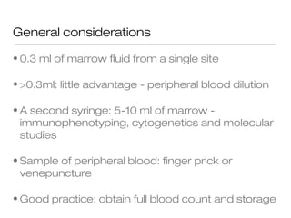 General considerations
• 0.3 ml of marrow fluid from a single site
• >0.3ml: little advantage - peripheral blood dilution
• A second syringe: 5-10 ml of marrow -
immunophenotyping, cytogenetics and molecular
studies
• Sample of peripheral blood: finger prick or
venepuncture
• Good practice: obtain full blood count and storage
 