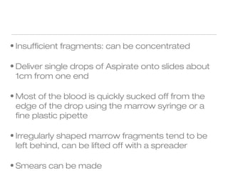 • Insufficient fragments: can be concentrated
• Deliver single drops of Aspirate onto slides about
1cm from one end
• Most of the blood is quickly sucked off from the
edge of the drop using the marrow syringe or a
fine plastic pipette
• Irregularly shaped marrow fragments tend to be
left behind, can be lifted off with a spreader
• Smears can be made
 