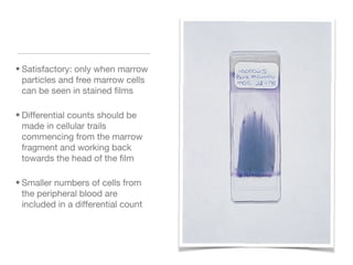 • Satisfactory: only when marrow
particles and free marrow cells
can be seen in stained films
• Differential counts should be
made in cellular trails
commencing from the marrow
fragment and working back
towards the head of the film
• Smaller numbers of cells from
the peripheral blood are
included in a differential count
 