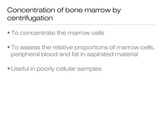 Concentration of bone marrow by
centrifugation
• To concentrate the marrow cells
• To assess the relative proportions of marrow cells,
peripheral blood and fat in aspirated material
• Useful in poorly cellular samples
 