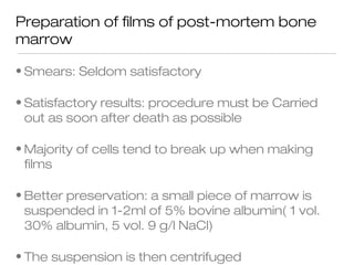 Preparation of films of post-mortem bone
marrow
• Smears: Seldom satisfactory
• Satisfactory results: procedure must be Carried
out as soon after death as possible
• Majority of cells tend to break up when making
films
• Better preservation: a small piece of marrow is
suspended in 1-2ml of 5% bovine albumin( 1 vol.
30% albumin, 5 vol. 9 g/l NaCl)
• The suspension is then centrifuged
 