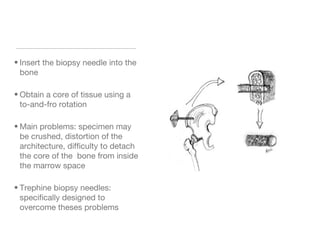 • Insert the biopsy needle into the
bone
• Obtain a core of tissue using a
to-and-fro rotation
• Main problems: specimen may
be crushed, distortion of the
architecture, difficulty to detach
the core of the bone from inside
the marrow space
• Trephine biopsy needles:
specifically designed to
overcome theses problems
 