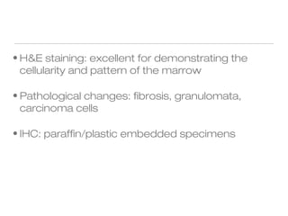 • H&E staining: excellent for demonstrating the
cellularity and pattern of the marrow
• Pathological changes: fibrosis, granulomata,
carcinoma cells
• IHC: paraffin/plastic embedded specimens
 