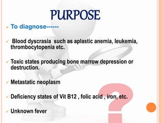 PURPOSE
 To diagnose------
 Blood dyscrasia such as aplastic anemia, leukemia,
thrombocytopenia etc.
 Toxic states producing bone marrow depression or
destruction.
 Metastatic neoplasm
 Deficiency states of Vit B12 , folic acid , iron, etc.
 Unknown fever
 