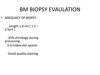 BM BIOPSY EVAULATION
• ADEQUACY OF BIOPSY
. Length 1.6 cm ( 1.5 –
2.5cm )
.25% shrinkage during
processing
.5-6 trabecular spaces
. Good quality staining
 