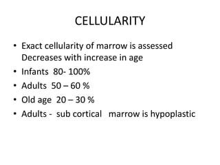 CELLULARITY
• Exact cellularity of marrow is assessed
Decreases with increase in age
• Infants 80- 100%
• Adults 50 – 60 %
• Old age 20 – 30 %
• Adults - sub cortical marrow is hypoplastic
 
