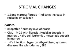 STROMAL CHANGES
• 1.Bone marrow fibrosis – indicates increase in
reticulin or collagen
CAUSES
• idiopathic / primary myelofibrosis
• CML , MDS with fibrosis , Hodgkin deposit in
marrow , Hairy cell leukemia , metastatic deposit
in marrow .
• HIV infection , hyperparathyroidism , systemic
diseases like scleroderma , SLE
 