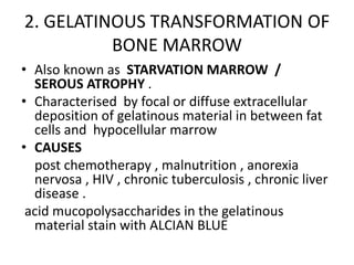 2. GELATINOUS TRANSFORMATION OF
BONE MARROW
• Also known as STARVATION MARROW /
SEROUS ATROPHY .
• Characterised by focal or diffuse extracellular
deposition of gelatinous material in between fat
cells and hypocellular marrow
• CAUSES
post chemotherapy , malnutrition , anorexia
nervosa , HIV , chronic tuberculosis , chronic liver
disease .
acid mucopolysaccharides in the gelatinous
material stain with ALCIAN BLUE
 