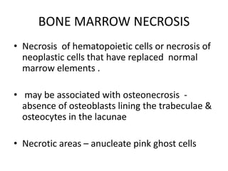 BONE MARROW NECROSIS
• Necrosis of hematopoietic cells or necrosis of
neoplastic cells that have replaced normal
marrow elements .
• may be associated with osteonecrosis -
absence of osteoblasts lining the trabeculae &
osteocytes in the lacunae
• Necrotic areas – anucleate pink ghost cells
 