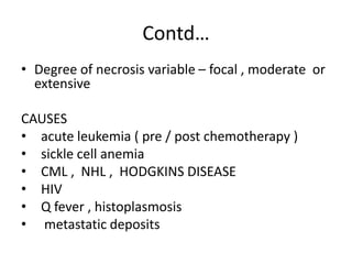 Contd…
• Degree of necrosis variable – focal , moderate or
extensive
CAUSES
• acute leukemia ( pre / post chemotherapy )
• sickle cell anemia
• CML , NHL , HODGKINS DISEASE
• HIV
• Q fever , histoplasmosis
• metastatic deposits
 