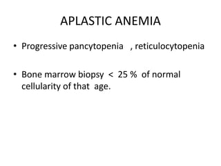 APLASTIC ANEMIA
• Progressive pancytopenia , reticulocytopenia
• Bone marrow biopsy < 25 % of normal
cellularity of that age.
 