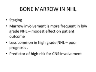 BONE MARROW IN NHL
• Staging
• Marrow involvement is more frequent in low
grade NHL – modest effect on patient
outcome
• Less common in high grade NHL – poor
prognosis .
• Predictor of high risk for CNS involvement
 