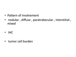 • Pattern of involvement
• nodular , diffuse , paratrabecular , interstitial ,
mixed
• IHC
• tumor cell burden
 