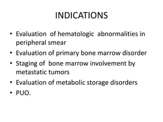 INDICATIONS
• Evaluation of hematologic abnormalities in
peripheral smear
• Evaluation of primary bone marrow disorder
• Staging of bone marrow involvement by
metastatic tumors
• Evaluation of metabolic storage disorders
• PUO.
 