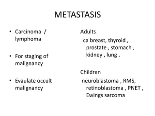 METASTASIS
• Carcinoma /
lymphoma
• For staging of
malignancy
• Evaulate occult
malignancy
Adults
ca breast, thyroid ,
prostate , stomach ,
kidney , lung .
Children
neuroblastoma , RMS,
retinoblastoma , PNET ,
Ewings sarcoma
 