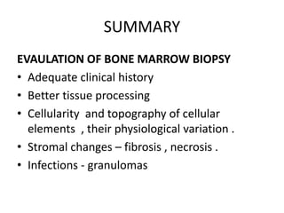 SUMMARY
EVAULATION OF BONE MARROW BIOPSY
• Adequate clinical history
• Better tissue processing
• Cellularity and topography of cellular
elements , their physiological variation .
• Stromal changes – fibrosis , necrosis .
• Infections - granulomas
 