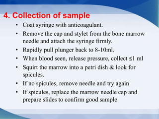 • Coat syringe with anticoagulant.
• Remove the cap and stylet from the bone marrow
needle and attach the syringe firmly.
• Rapidly pull plunger back to 8-10ml.
• When blood seen, release pressure, collect ≤1 ml
• Squirt the marrow into a petri dish & look for
spicules.
• If no spicules, remove needle and try again
• If spicules, replace the marrow needle cap and
prepare slides to confirm good sample
4. Collection of sample
 