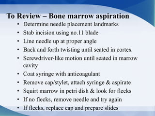 To Review – Bone marrow aspiration
• Determine needle placement landmarks
• Stab incision using no.11 blade
• Line needle up at proper angle
• Back and forth twisting until seated in cortex
• Screwdriver-like motion until seated in marrow
cavity
• Coat syringe with anticoagulant
• Remove cap/stylet, attach syringe & aspirate
• Squirt marrow in petri dish & look for flecks
• If no flecks, remove needle and try again
• If flecks, replace cap and prepare slides
 