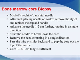 • Michel’s trephine/ Jamshidi needle
• After well placing needle on cortex, remove the stylet,
and replace the cap and handle
• Advance the needle 1-2 cm further, rotating in a single
direction
• “stir” the needle to break loose the core
• Remove the needle rotating in a single direction
• Pass the wire or stylet backward to pop the core out the
top of the needle
• Core 0.75-1 cm long is sufficient
Bone marrow core Biopsy
 