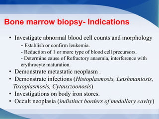 Bone marrow biopsy- Indications
• Investigate abnormal blood cell counts and morphology
- Establish or confirm leukemia.
- Reduction of 1 or more type of blood cell precursors.
- Determine cause of Refractory anaemia, interference with
erythrocyte maturation.
• Demonstrate metastatic neoplasm .
• Demonstrate infections (Histoplasmosis, Leishmaniosis,
Toxoplasmosis, Cytauxzoonosis)
• Investigations on body iron stores.
• Occult neoplasia (indistinct borders of medullary cavity)
 