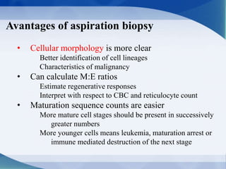 Avantages of aspiration biopsy
• Cellular morphology is more clear
Better identification of cell lineages
Characteristics of malignancy
• Can calculate M:E ratios
Estimate regenerative responses
Interpret with respect to CBC and reticulocyte count
• Maturation sequence counts are easier
More mature cell stages should be present in successively
greater numbers
More younger cells means leukemia, maturation arrest or
immune mediated destruction of the next stage
 