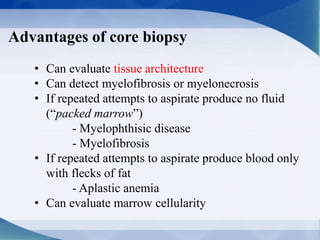 Advantages of core biopsy
• Can evaluate tissue architecture
• Can detect myelofibrosis or myelonecrosis
• If repeated attempts to aspirate produce no fluid
(“packed marrow”)
- Myelophthisic disease
- Myelofibrosis
• If repeated attempts to aspirate produce blood only
with flecks of fat
- Aplastic anemia
• Can evaluate marrow cellularity
 