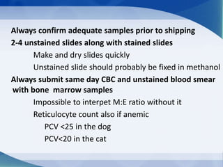 Always confirm adequate samples prior to shipping
2-4 unstained slides along with stained slides
Make and dry slides quickly
Unstained slide should probably be fixed in methanol
Always submit same day CBC and unstained blood smear
with bone marrow samples
Impossible to interpet M:E ratio without it
Reticulocyte count also if anemic
PCV <25 in the dog
PCV<20 in the cat
 