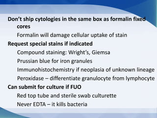 Don’t ship cytologies in the same box as formalin fixed
cores
Formalin will damage cellular uptake of stain
Request special stains if indicated
Compound staining: Wright’s, Giemsa
Prussian blue for iron granules
Immunohistochemistry if neoplasia of unknown lineage
Peroxidase – differentiate granulocyte from lymphocyte
Can submit for culture if FUO
Red top tube and sterile swab culturette
Never EDTA – it kills bacteria
 