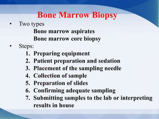 Bone Marrow Biopsy
• Two types
Bone marrow aspirates
Bone marrow core biopsy
• Steps:
1. Preparing equipment
2. Patient preparation and sedation
3. Placement of the sampling needle
4. Collection of sample
5. Preparation of slides
6. Confirming adequate sampling
7. Submitting samples to the lab or interpreting
results in house
 