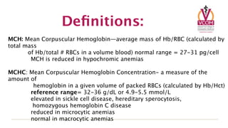 Deﬁnitions:
MCH: Mean Corpuscular Hemoglobin—average mass of Hb/RBC (calculated by
total mass
       of Hb/total # RBCs in a volume blood) normal range = 27-31 pg/cell

       MCH is reduced in hypochromic anemias

MCHC: Mean Corpuscular Hemoglobin Concentration- a measure of the
amount of
        hemoglobin in a given volume of packed RBCs (calculated by Hb/Hct)

      reference range= 32-36 g/dL or 4.9-5.5 mmol/L

      elevated in sickle cell disease, hereditary sperocytosis,

       homozygous hemoglobin C disease

      reduced in microcytic anemias

      normal in macrocytic anemias
 