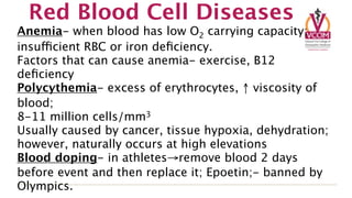 Red Blood Cell Diseases
Anemia- when blood has low O2 carrying capacity;
insufficient RBC or iron deﬁciency.
Factors that can cause anemia- exercise, B12
deﬁciency
Polycythemia- excess of erythrocytes, ↑ viscosity of
blood;
8-11 million cells/mm3
Usually caused by cancer, tissue hypoxia, dehydration;
however, naturally occurs at high elevations
Blood doping- in athletes→remove blood 2 days
before event and then replace it; Epoetin;- banned by
Olympics.
 