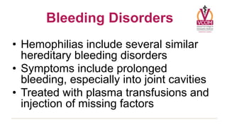 Bleeding Disorders
• Hemophilias include several similar
  hereditary bleeding disorders
• Symptoms include prolonged
  bleeding, especially into joint cavities
• Treated with plasma transfusions and
  injection of missing factors
 