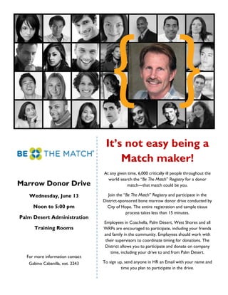 It’s not easy being a
                                      Match maker!
                                 At any given time, 6,000 critically ill people throughout the
                                   world search the “Be The Match” Registry for a donor
Marrow Donor Drive                            match—that match could be you.

   Wednesday, June 13               Join the “Be The Match” Registry and participate in the
                                 District-sponsored bone marrow donor drive conducted by
     Noon to 5:00 pm               City of Hope. The entire registration and sample tissue
                                              process takes less than 15 minutes.
Palm Desert Administration
                                 Employees in Coachella, Palm Desert, West Shores and all
     Training Rooms              WRPs are encouraged to participate, including your friends
                                 and family in the community. Employees should work with
                                  their supervisors to coordinate timing for donations. The
                                 District allows you to participate and donate on company
                                     time, including your drive to and from Palm Desert.
  For more information contact
   Gabino Cabanilla, ext. 2243   To sign up, send anyone in HR an Email with your name and
                                           time you plan to participate in the drive.
 