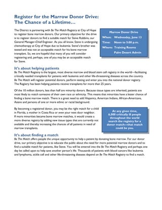 Register for the Marrow Donor Drive:
The Chance of a Lifetime…
The District is partnering with Be The Match Registry at City of Hope
                                                                                 Marrow Donor Drive
to register bone marrow donors. Our primary objective for the drive
is to register donors to find a suitable match for Steve Robbins, our      When: Wednesday, June 13
General Manager-Chief Engineer. As you all know, Steve is undergoing       Time:     Noon to 5:00 p.m.
chemotherapy at City of Hope due to leukemia. Steve’s brother was
                                                                           Where: Training Rooms
tested and was not an acceptable match for his bone marrow
transplant. So, we are hopeful that many of you will consider                        Palm Desert Admin
registering and, perhaps, one of you may be an acceptable match
for Steve.

It’s about helping patients
Be The Match Registry is the largest, most diverse marrow and blood stem cell registry in the world—facilitating
critically needed transplants for patients with leukemia and other life-threatening diseases across the country.
Be The Match will register potential donors, perform testing and enter you into the national donor registry.
The Registry has been helping patients receive transplants for more than 25 years.

Of the 10 million donors, less than half are minority donors. Because tissue types are inherited, patients are
most likely to match someone of their own race or ethnicity. This means that minorities have a lesser chance of
finding a bone marrow match. There is a great need to add Hispanics, American Indians, African-Americans,
Asians and persons of one or more ethnic or racial background.

By becoming a registered donor, you may be the right match for a child
in Florida, a mother in Costa Rica or even your next door neighbor.                At any given time,
                                                                                6,000 critically ill people
If more minorities became bone marrow matches, it would create a                 throughout the world
more diverse registry by adding new tissue types that are currently not         search the registry for a
available and thereby increasing the chances of all patients in need of        donor match—that match
marrow transplants.                                                                  could be you.

It’s about finding a match
Be The Match offers people the unique opportunity to help a patient by donating bone marrow. For our donor
drive, our primary objective is to educate the public about the need for more potential marrow donors and to
find a suitable match for patients, like Steve. You will be entered into the Be The Match Registry and perhaps one
day be called upon to help save another person’s life. Thousands of patients with blood cancers like leukemia
and lymphoma, sickle cell and other life-threatening diseases depend on Be The Match Registry to find a match.
 