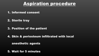 Aspiration procedure
1. Informed consent
2. Sterile tray
3. Position of the patient
4. Skin & periosteum infiltrated with local
anesthetic agents
5. Wait for 5 minutes
 