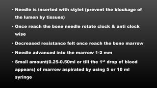 • Needle is inserted with stylet (prevent the blockage of
the lumen by tissues)
• Once reach the bone needle rotate clock & anti clock
wise
• Decreased resistance felt once reach the bone marrow
• Needle advanced into the marrow 1-2 mm
• Small amount(0.25-0.50ml or till the 1st drop of blood
appears) of marrow aspirated by using 5 or 10 ml
syringe
 