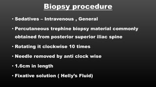 Biopsy procedure
• Sedatives – Intravenous , General
• Percutaneous trephine biopsy material commonly
obtained from posterior superior iliac spine
• Rotating it clockwise 10 times
• Needle removed by anti clock wise
• 1.6cm in length
• Fixative solution ( Helly’s Fluid)
 